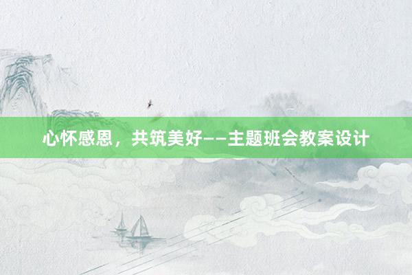 心怀感恩，共筑美好——主题班会教案设计