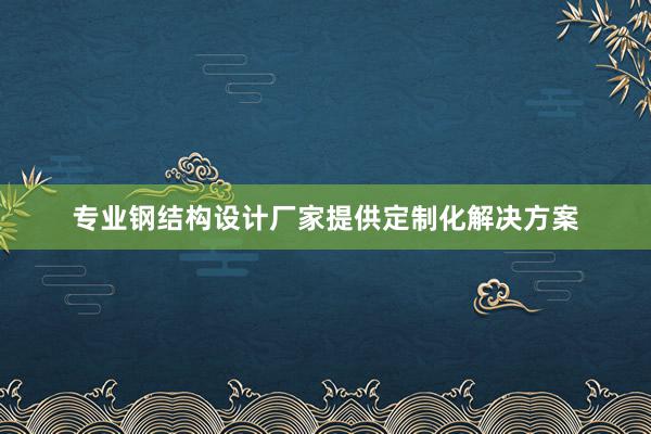 专业钢结构设计厂家提供定制化解决方案