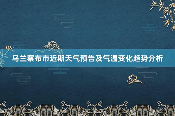 乌兰察布市近期天气预告及气温变化趋势分析