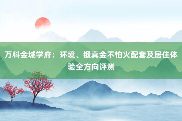 万科金域学府：环境、锻真金不怕火配套及居住体验全方向评测